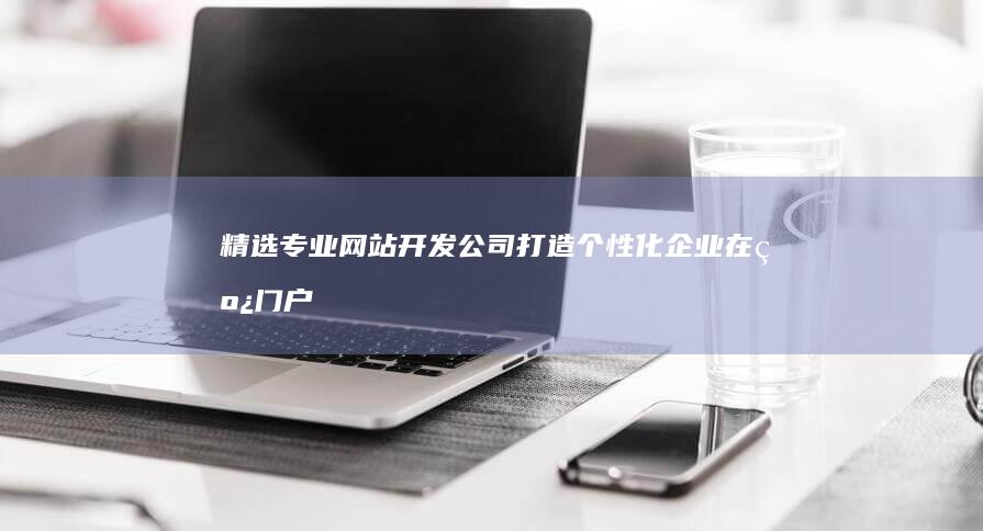 精选专业网站开发公司：打造个性化企业在线门户