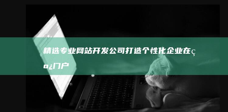 精选专业网站开发公司：打造个性化企业在线门户